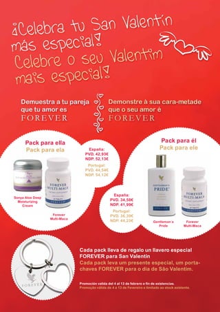 Pack para ella                                                                      Pack para él
                  Pack para ela                         España:                                       Pack para ele
                                                       PVD. 42,93€
                                                       NDP. 52,13€
                                                        Portugal:
                                                       PVD. 44,54€
                                                       NDP. 54,12€




                                                                        España:
        Sonya Aloe Deep
          Moisturizing                                                 PVD. 34,58€
            Cream                                                      NDP. 41,99€
                                                                        Portugal:
                                        Forever                        PVD. 36,39€
                                       Multi-Maca
                                                                       NDP. 44,23€                Gentleman´s         Forever
                                                                                                     Pride           Multi-Maca




                                                    Cada pack lleva de regalo un llavero especial
                                                    FOREVER para San Valentín
                                                    Cada pack leva um presente especial, um porta-
                                                    chaves FOREVER para o dia de São Valentim.

                                                    Promoción valida del 4 al 13 de febrero o fin de existencias.
                                                    Promoção válida de 4 a 13 de Fevereiro e limitado ao stock existente.




AF _ REVISTA FOREVER N26 _ 22-01-13.indd 9                                                                                        22/01/13 18:59
 