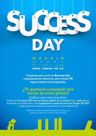 Prepárate para vivir un Success Day
completamente diferente, pero donde TÚ
sigues siendo el protagonista.
¿Te gustaría conseguir una
noche de hotel gratis?
Califica para este incentivo:
Patrocina 2 nuevos FBO con un primer pedido de al menos 1 c.c. cada uno en
el periodo de calificación y te regalamos la noche de hotel en Ilunion Pio XII*
a elegir entre la noche del viernes 4/3 o la del sábado 5/3
*Habitación doble en régimen de alojamiento y desayuno.
Periodo de calificación: del 1/1 al 15/2 del 2016
M A D R I D
0 5 • 0 3 • 1 6
D E 1 1 : 0 0 A 1 6 : 0 0
HOTEL ILUNION PIO XII
 