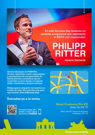 En este Success Day tenemos un
ponente excepcional que representa
el ÉXITO con mayúsculas:
Gerente Diamante
#welovesuccessday
Gerente Diamante de FOREVER,
32 años, deportista, coach, emprendedor
y representante de una generación de
líderes jóvenes y entusiastas que ha
construido en poco tiempo un negocio
sólido, consistente y de gran volumen.
Philipp quiere compartir con nosotros su
modelo de éxito. No te pierdas esta gran
oportunidad. ¡Ven al Success Day!
Entradas ya a la venta.
C/ Mateo Inurria
C/ Sinesio Delgado Avda. de Pío XII
Avda. de San Luis
C/ArturoSoria
PºdelaCastellana
Plaza
Castilla
Chamartín
M-30
M-30
Hotel Confortel Pío XII
Avda. Pío XII, 77
Metro: Pio XII / Duque de Pastrana
Autobuses: 150 / 16
 