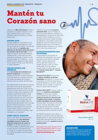 REVISTA FOREVER Nº 59 | PRODUCTO | PRODUTO	 > P. 16
Febrero es el Mes del Corazón. Nuestro
propósito es ayudarte a disfrutar de una
salud cardiaca óptima, para lo que te
ofrecemos algunos truquitos y consejos
importantes.
DUERME BIEN
Siempre resaltamos lo importante que es
dormir bien para la salud general, y esto
incluye la salud de tu corazón. Hay estudios
que demuestran que aquellos que
obtienen un descanso adecuado tienen
una presión arterial más baja y menor
riesgo de padecer ciertas enfermedades.
Prepara mente y cuerpo para un sueño
restaurador al preparar un entorno lo más
tranquilo posible, sin TV, teléfono… ¡La luz
artificial de estos artefactos puede impedir
que te quedes dormido y que disfrutes de
un sueño reparador!
TEN EN CUENTA LOS
NÚMEROS
Medir los niveles del colesterol y la
presión sanguínea son excelentes
maneras comprobar tu salud coronaria y
reconocer áreas que necesiten atención.
Los niveles saludables del colesterol
deberían estar por debajo de 200mg/dL.
De manera similar, la Asociación Americana
del Corazón recomienda que la presión
sanguínea sea menor de 120/80 mm Hg.
El primer número indica la presión arterial
cuando el corazón late; el segundo mide
la presión arterial entre latidos cuando
el músculo del corazón descansa. Es
importante recordar que sólo una lectura
de estos números no quiere decir que
algo anda mal, pero múltiples datos de
presión arterial alta pueden darte una idea
de cómo está funcionando tu corazón.
Estas son solo algunas de las maneras
en que nuestro cuerpo se regula a sí
mismo y nos mantiene informados. Algo
maravilloso, ¿no te parece?
COME CON EL CORAZÓN
¡Bueno, no lo decimos de forma literal,
por supuesto! Pero hay alimentos
saludables para el corazón que
deberías asegurarte de incluir en
tu dieta. Las grasas saludables (las
monoinsaturadas y poliinsaturadas) como
el aceite de oliva, el de pescado (rico
en omega 3), y muchos otros alimentos
son fuentes excelentes de estas grasas
saludables.
También se recomienda consumir
suficiente fibra, que se consigue al
consumir granos enteros y verduras. ¡Lo
ideal debería ser 25 gramos de fibra todos
los días! La fibra contribuye a la salud
coronaria al promover niveles más bajos
de colesterol, y al ayudarte a sentir más
satisfecho, lo que es interesante para la
pérdida de peso que, como sabrás, la
pérdida de peso contribuye a un corazón
sano. ¿Qué más puedes pedir?
ELIGE SUPLEMENTOS QUE
TE AYUDEN
Aunque tratemos de escoger las
opciones más saludables, ¡hay veces
que esto se hace difícil o imposible!
Existen muchos suplementos
para la salud del corazón que
pueden ayudar a cubrir los vacíos
nutricionales. Dos de nuestros
favoritos para el cuidado del corazón
son Forever Arctic Sea™ y Forever
NutraQ10™.
Forever Arctic Sea™ proporciona
un óptimo equilibrio de grasas
saludables para apoyar un corazón sano
que incluyen una fórmula patentada de
aceite de calamar rico en DHA, aceite de
pescado, rico en Omega 3 y aceite de
oliva, con ácido oleico (omega 9).
Forever Nutra Q10™ no solo contiene
CoQ10, un poderoso antioxidante
natural que disminuye a medida
que envejecemos, sino también una
poderosa mezcla de vitaminas del
complejo B que ayuda a mantener
niveles saludables de homocisteína.
Se pone mejor: ¡los extractos de semilla
de uva, cúrcuma, Boswellia y hoja de
olivo que se encuentran en Forever
NutraQ10™ también son conocidos por
sus beneficios para la salud del corazón!
Al entender los efectos que la dieta, el
ejercicio y una buena noche de descanso
pueden tener en tu salud estarás dando el
primer gran paso para efectuar cambios
positivos que pueden ayudarte a lucir y
sentirte mejor.
Para saber más sobre Forever Arctic
Sea™, Forever Nutra Q10™ y otros
productos que nos encantan, visita
www.foreverliving.com
Mantén tu
Corazón sano
Forever Nutra Q10™
Ref. 312
PROMOCIÓN:
Una vela de regalo por la compra de
un NutraQ10 y un Arctic Sea en el
mismo pedido. Válido del 1 al 12 de
febrero o hasta fin de existencias.
 