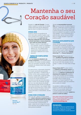 REVISTA FOREVER Nº 59 | PRODUCTO | PRODUTO	 > P. 17
Fevereiro é o mês do Coração. O nosso
objetivo é ajudá-lo a usufruir de uma saúde
cardíaca ótima pelo que lhe oferecemos
algumas dicas e conselhos importantes.
DURMA BEM
Insistimos sempre na importância de
dormir bem para a saúde em geral, o que
inclui a saúde do seu coração. Há estudos
que demonstram que quem tem um
descanso adequado tem uma pressão
arterial mais baixa e menos propensão
para sofrer de certas doenças.
Prepare a mente e o corpo para um
sono reparador, criando um ambiente o
mais tranquilo possível, sem televisão,
telefone, etc. A luz artificial destes
equipamentos pode impedi-lo de
adormecer e desfrutar de um sono
reparador!
TENHA EM CONTA ESTES
NÚMEROS
Medir os níveis do colesterol e da
pressão sanguínea é uma excelente forma
de verificar a sua saúde coronária e detetar
áreas que necessitem de atenção. Os níveis
saudáveis de colesterol devem estar abaixo
de 200mg/dl.
Da mesma forma, a Associação Americana
do Coração recomenda que a pressão
sanguínea seja inferior a 120/80mm/Hg. O
primeiro número indica a pressão arterial
quando o coração bate. O segundo mede
a pressão arterial entre batidas, quando
o músculo do coração descansa. É
importante recordar que uma única leitura
destes números não é indicador que algo
está mal, mas várias leituras de pressão
arterial elevada podem dar-lhe uma ideia de
como está a funcionar o seu coração. Estas
são algumas das formas que o nosso corpo
tem de se controlar a si próprio e de nos
manter informados. É extraordinário, não lhe
parece?
COMA COM O CORAÇÃO
Claro que não o dizemos de forma literal!
Mas existem alimentos saudáveis para o
coração que deveria incluir na sua dieta
como é o caso das gorduras saudáveis
(monoinsaturadas e polinsaturadas). O
azeite, o peixe (rico em ómega 3) e muitos
outros alimentos são excelentes fontes de
estas gorduras saudáveis.
Também é recomendável consumir
fibra, que se encontra nos grãos integrais e
verduras. O ideal seria consumir 25 gramas
de fibra todos os dias! A fibra contribui para
a saúde coronária ao promover níveis mais
baixos de colesterol e ao ajudá-lo a sentir-se
mais satisfeito, o que é importante para a
perda de peso, que por sua vez contribui
para um coração saudável. O que mais
podemos pedir?
ESCOLHA SUPLEMENTOS QUE
O AJUDAM
Apesar de tentarmos escolher sempre
as opções mais saudáveis, às vezes isto
torna-se difícil ou impossível! Existem muitos
suplementos para a saúde do coração que
podem ajudar a suprir o déficit nutricional.
Dois dos nossos favoritos são o Forever
Arctic Sea™ e o Forever NutraQ10™.
Forever Arctic Sea™ proporciona um
ótimo equilíbrio de gorduras saudáveis
para dar suporte a um coração saudável.
Inclui uma fórmula patenteada de óleo de
lula, rico em DHA, óleo de peixe, rico em
ómega 3, e azeite, com ácido oleico (ómega
9).
Forever Nutra Q10™ contém CoQ10,
um poderoso antioxidante natural que
diminui à medida que envelhecemos, para
além de uma poderosa combinação de
vitaminas do complexo B que ajuda a
manter níveis saudáveis de homocisteína.
Os extratos de semente de uva, curcuma,
boswellia e folha de oliveira que se
encontram no Forever NutraQ10™ são
também conhecidos pelos seus benefícios
para a saúde do coração!
Ao perceber os efeitos que a dieta, o
exercício e uma boa noite de descanso
podem ter na sua saúde, estará a dar
o primeiro grande passo para realizar
mudanças positivas que podem ajudá-lo a
parecer e sentir-se melhor.
Para saber mais sobre ForeverArctic
Sea™, Forever Nutra Q10™ e outros
produtos que adoramos, visite
www.foreverliving.com
Mantenha o seu
Coração saudável
Forever
Arctic Sea™
Ref. 376
PROMOÇÃO:
Uma vela de oferta na compra de um
NutraQ10 e um Arctic Sea na mesma
encomenda. Válida de 1 a 12 de
fevereiro e limitada ao stock existente.
 