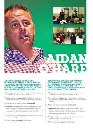 AIDAN O’HARE NOS OFRECIÓ UNA
MOTIVADORA E INTERESANTE SESIÓN DE
FORMACIÓN EN MADRID. ¡GRACIAS AIDAN!
COMPARTIÓ CON NOSOTROS LAS PAUTAS
QUE HA RECOPILADO DE TODOS LOS FBO’S
DE ÉXITO ALREDEDOR DEL MUNDO.
Patrocinar es la base del crecimiento del negocio. Patrocina
al menos cinco nuevas personas cada mes.
La importancia del seguimiento, mantente en contacto,
ofrece asesoramiento y cuida a tus patrocinados y clientes.
Retención de los clientes nuevos, continuidad.
Calificar para los incentivos como Gerente Águila y Rally
Global, experiencias únicas de vacaciones en hoteles de
cinco estrellas, con actividades, entrenamientos exclusivos y
compartir unos días con los líderes de todo el mundo.
No dejes que tus debilidades se interpongan en el camino de
lo que quieres lograr en la vida.
Y no te olvides de sonreír todos los días.
AIDAN O’HARE BRINDOU-NOS COM UMA
MOTIVADORA E INTERESSANTE SESSÃO
DE FORMAÇÃO EM MADRID. OBRIGADO,
AIDAN! PARTILHOU CONNOSCO AS
CARACTERÍSTICAS QUE DEFINEM OS FBO’S
DE SUCESSO EM TODO O MUNDO.
Patrocinar é a base de crescimento do negócio. Patrocine,
no mínimo, cinco novas pessoas todos os meses.
A importância do follow up – mantenha-se em contacto,
disponibilize-se para ajudar e cuide dos seus patrocinados e
clientes.
Retenção dos novos clientes, continuidade.
Qualificar para incentivos como Gerente Águia e Rally
Global, experiências únicas de férias em hotéis de cinco
estrelas, com atividades, formações exclusivas e partilha de
experiências com líderes de todo o mundo.
Não permita que as suas fraquezas se interponham no
caminho do que quer obter na vida.
E não se esqueça de sorrir todos os dias.
AIDAN
O’HARE
 