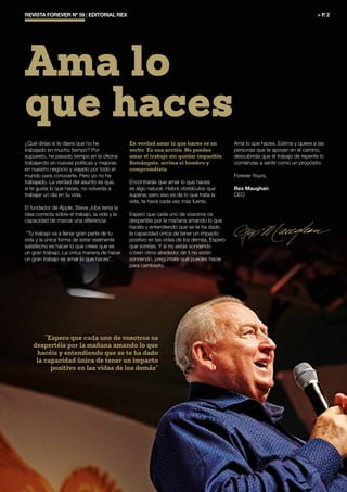 “Espero que cada uno de vosotros os
despertéis por la mañana amando lo que
hacéis y entendiendo que se te ha dado
la capacidad única de tener un impacto
positivo en las vidas de los demás”
REVISTA FOREVER Nº 59 | EDITORIAL REX	 > P. 2
Ama lo
que haces
¿Qué dirías si te dijera que no he
trabajado en mucho tiempo? Por
supuesto, he pasado tiempo en la oficina
trabajando en nuevas políticas y mejoras
en nuestro negocio y viajado por todo el
mundo para conocerte. Pero yo no he
trabajado. La verdad del asunto es que,
si te gusta lo que haces, no volverás a
trabajar un día en tu vida.
El fundador de Apple, Steve Jobs tenía la
idea correcta sobre el trabajo, la vida y la
capacidad de marcar una diferencia:
“Tu trabajo va a llenar gran parte de tu
vida y la única forma de estar realmente
satisfecho es hacer lo que crees que es
un gran trabajo. La única manera de hacer
un gran trabajo es amar lo que haces”.
En verdad amar lo que haces es un
verbo. Es una acción. No puedes
amar el trabajo sin quedar impasible.
Remángate, arrima el hombro y
comprométete.
Encontrarás que amar lo que haces
es algo natural. Habrá obstáculos que
superar, pero eso es de lo que trata la
vida, te hace cada vez más fuerte.
Espero que cada uno de vosotros os
despertéis por la mañana amando lo que
hacéis y entendiendo que se te ha dado
la capacidad única de tener un impacto
positivo en las vidas de los demás. Espero
que sonrías. Y si no estás sonriendo
o bien otros alrededor de ti no están
sonriendo, pregúntate qué puedes hacer
para cambiarlo.
Ama lo que haces. Estima y quiere a las
personas que te apoyan en el camino,
descubrirás que el trabajo de repente lo
comienzas a sentir como un propósito.
Forever Yours,
Rex Maughan
CEO
 