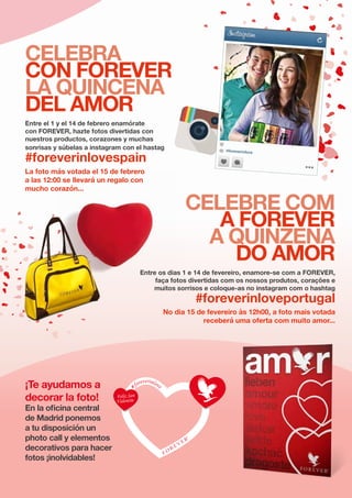 REVISTA FOREVER Nº 58 | EDITORIAL REX	 > P. 20
CELEBRA
CON FOREVER
LA QUINCENA
DEL AMOR
CELEBRE COM
A FOREVER
A QUINZENA
DO AMOR
Entre el 1 y el 14 de febrero enamórate
con FOREVER, hazte fotos divertidas con
nuestros productos, corazones y muchas
sonrisas y súbelas a instagram con el hastag
#foreverinlovespain
¡Te ayudamos a
decorar la foto!
En la oficina central
de Madrid ponemos
a tu disposición un
photo call y elementos
decorativos para hacer
fotos ¡inolvidables!
Entre os dias 1 e 14 de fevereiro, enamore-se com a FOREVER,
faça fotos divertidas com os nossos produtos, corações e
muitos sorrisos e coloque-as no instagram com o hashtag
#foreverinloveportugal
No dia 15 de fevereiro às 12h00, a foto mais votada
receberá uma oferta com muito amor...
La foto más votada el 15 de febrero
a las 12:00 se llevará un regalo con
mucho corazón...
 