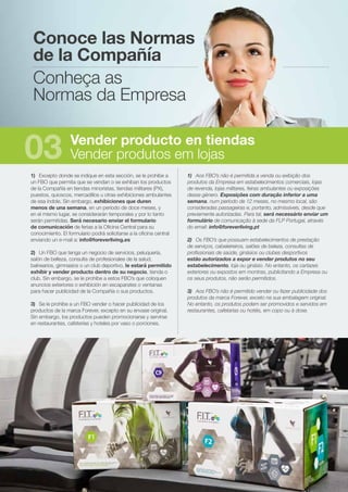 1)	 Excepto donde se indique en esta sección, se le prohíbe a
un FBO que permita que se vendan o se exhiban los productos
de la Compañía en tiendas minoristas, tiendas militares (PX),
puestos, quioscos, mercadillos u otras exhibiciones ambulantes
de esa índole. Sin embargo, exhibiciones que duren
menos de una semana, en un período de doce meses, y
en el mismo lugar, se considerarán temporales y por lo tanto
serán permitidas. Será necesario enviar el formulario
de comunicación de ferias a la Oficina Central para su
conocimiento. El formulario podrá solicitarse a la oficina central
enviando un e-mail a: info@foreverliving.es
2)	 Un FBO que tenga un negocio de servicios, peluquería,
salón de belleza, consulta de profesionales de la salud,
balnearios, gimnasios o un club deportivo, le estará permitido
exhibir y vender producto dentro de su negocio, tienda o
club. Sin embargo, se le prohíbe a estos FBO’s que coloquen
anuncios exteriores o exhibición en escaparates o ventanas
para hacer publicidad de la Compañía o sus productos.
3)	 Se le prohíbe a un FBO vender o hacer publicidad de los
productos de la marca Forever, excepto en su envase original.
Sin embargo, los productos pueden promocionarse y servirse
en restaurantes, cafeterías y hoteles por vaso o porciones.
1)	 Aos FBO’s não é permitida a venda ou exibição dos
produtos da Empresa em estabelecimentos comerciais, lojas
de revenda, lojas militares, feiras ambulantes ou exposições
desse género. Exposições com duração inferior a uma
semana, num período de 12 meses, no mesmo local, são
consideradas passageiras e, portanto, admissíveis, desde que
previamente autorizadas. Para tal, será necessário enviar um
formulário de comunicação à sede da FLP Portugal, através
do email: info@foreverliving.pt
2)	 Os FBO’s que possuam estabelecimentos de prestação
de serviços, cabeleireiros, salões de beleza, consultas de
profissionais de saúde, ginásios ou clubes desportivos
estão autorizados a expor e vender produtos no seu
estabelecimento, loja ou ginásio. No entanto, os cartazes
exteriores ou expostos em montras, publicitando a Empresa ou
os seus produtos, não serão permitidos.
3)	 Aos FBO’s não é permitido vender ou fazer publicidade dos
produtos da marca Forever, exceto na sua embalagem original.
No entanto, os produtos podem ser promovidos e servidos em
restaurantes, cafetarias ou hotéis, em copo ou à dose.
Conoce las Normas
de la Compañía
Conheça as
Normas da Empresa
Vender producto en tiendas
Vender produtos em lojas03
 