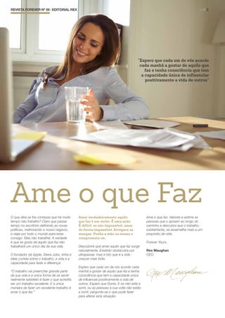 “Espero que cada um de vós acorde
cada manhã a gostar de aquilo que
faz e tenha consciência que tem
a capacidade única de influenciar
positivamente a vida de outros”
REVISTA FOREVER Nº 59 | EDITORIAL REX	 > P. 3
Ame o que Faz
O que diria se lhe contasse que há muito
tempo não trabalho? Claro que passei
tempo no escritório definindo as novas
políticas, melhorando o nosso negócio,
e viajei por todo o mundo para estar
consigo. Mas não trabalhei. A verdade
é que se gosta de aquilo que faz não
trabalhará um único dia da sua vida.
O fundador da Apple, Steve Jobs, tinha a
ideia correta sobre o trabalho, a vida e a
capacidade para fazer a diferença:
“O trabalho vai preencher grande parte
da sua vida e a única forma de se sentir
realmente satisfeito é fazer o que acredita
ser um trabalho excelente. E a única
maneira de fazer um excelente trabalho é
amar o que faz.”
Amar verdadeiramente aquilo
que faz é um verbo. É uma ação.
É difícil, se não impossível, amar
de forma impassível. Arregace as
mangas. Ponha a mão na massa e
comprometa-se.
Descobrirá que amar aquilo que faz surge
naturalmente. Existirão obstáculos por
ultrapassar, mas é isto que é a vida -
crescer mais forte.
Espero que cada um de vós acorde cada
manhã a gostar de aquilo que faz e tenha
consciência que tem a capacidade única
de influenciar positivamente a vida de
outros. Espero que Sorria. E se não está a
sorrir, ou as pessoas à sua volta não estão
a sorrir, pergunte-se o que pode fazer
para alterar esta situação.
Ame o que faz. Valorize e estime as
pessoas que o apoiam ao longo do
caminho e descubra que o trabalho,
subitamente, se assemelha mais a um
propósito de vida.
Forever Yours,
Rex Maughan
CEO
 
