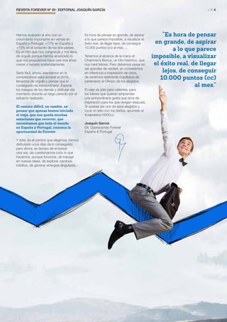REVISTA FOREVER Nº 59 | EDITORIAL JOAQUÍN GARCÍA	 > P. 4
Hemos acabado el año con un
crecimiento importante en ventas en
España y Portugal. +17% en España y
+13% en el conjunto de los dos países.
Es un hito que nos congratula y nos llena
de orgullo porque hemos alcanzado lo
que nos propusimos hace casi tres años:
crecer y hacerlo sostenidamente.
Sería fácil, ahora, asentarnos en la
complacencia para encarar el 2016,
llenarnos de orgullo y pensar que lo
conseguido es extraordinario. Esperar
los halagos de los demás y disfrutar del
momento durante un largo periodo por el
esfuerzo realizado.
El camino difícil, en cambio, es
pensar que apenas hemos iniciado
el viaje, que nos queda muchas
estaciones que recorrer, que
necesitamos que todo el mundo
en España y Portugal, conozca la
oportunidad de Forever.
Y éste, es el camino que elegimos; hemos
disfrutado unos días de lo conseguido
pero ahora, es tiempo de empezar
otra vez, de cuestionarnos todo lo que
hacemos, aunque funcione, de trabajar
en nuevas ideas, de explorar caminos
inéditos, de generar sinergias singulares...
Es hora de pensar en grande, de aspirar
a lo que parece imposible, a visualizar el
éxito real, de llegar lejos, de conseguir
10.000 puntos (cc) al mes….
Tenemos al alcance de la mano el
Chairman’s Bonus, un hito histórico, que
nos hará felices. Pero debemos pesar en
ser grandes de verdad, en convertirnos
en referencia e inspiración de otros,
de sentirnos realmente orgullosos de
pertenecer al Olimpo de los elegidos.
El viaje es sólo para valientes, para
los líderes que quieran emprender
una extraordinaria gesta que sirva de
inspiración para los que vengan después.
Si quieres ser uno de esos elegidos y
tocar el cielo con los dedos, apúntate al
#viajedelos10000cc.
Joaquín García
Dir. Operaciones Forever
España & Portugal
“Es hora de pensar
en grande, de aspirar
a lo que parece
imposible, a visualizar
el éxito real, de llegar
lejos, de conseguir
10.000 puntos (cc)
al mes.”
 