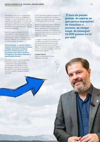 REVISTA FOREVER Nº 59 | EDITORIAL JOAQUÍN GARCÍA	 > P. 5
Terminámos o ano com um importante
crescimento de vendas em Espanha e
Portugal. +17% em Espanha e +13% no
conjunto dos dois países. É um feito com
o qual nos congratulamos e nos enche
de orgulho porque alcançámos o que nos
propusemos há quase três anos: crescer
de forma sustentada.
Seria fácil, agora, encarar 2016 com
complacência, cheios de orgunho e
a pensar que o que conseguimos foi
extraordinário, esperar a adulação dos
demais e desfrutar do momento durante
um longo período de tempo.
Contrariamente, o caminho difícil é
termos a noção que apenas iniciámos
a viagem, que ainda nos faltam
percorrer muitas estações, que
precisamos que todas as pessoas
em Espanha e Portugal conheçam a
oportunidade Forever.
E foi este o caminho que escolhemos.
Desfrutámos alguns dias do que
conseguimos, mas agora é tempo
de recomeçar, de questionar tudo o
que fazemos, mesmo que funcione,
de trabalhar novas ideias, de explorar
caminhos inéditos, de gerar sinergias
singulares…
É hora de pensar grande, de aspirar ao
que parece impossível, de visualizar o
sucesso, de chegar longe, de conseguir
10.000 pontos (cc’s) por mês.
Temos ao alcance da mão o Chaiman’s
Bonus, um feito histórico que nos fará
felizes. Mas devemos pensar em ser
grandes de verdade, uma referência e
inspiração para outros, em sentirmo-nos
realmente orgulhosos de pertencer ao
Olimpo dos eleitos.
A viagem é apenas para valentes, para
os líderes que querem empreender
uma extraordinária proeza que sirva
de inspiração para os que venham
depois. Se quer ser um desses eleitos
e tocar o céu com os dedos, junte-se à
#viagemdos10000cc.
Joaquín García
Diretor de Operações Forever
Espanha e Portugal
“É hora de pensar
grande, de aspirar ao
que parece impossível,
de visualizar o
sucesso, de chegar
longe, de conseguir
10.000 pontos (cc’s)
por mês.”
 