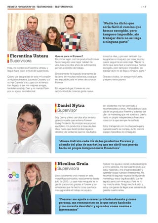 REVISTA FOREVER Nº 59 | TESTIMONIOS | TESTEMUNHOS 	 > P. 7
Florentina Untesu
Supervisora
Hola, mi nombre es Florentina Untesu y
llegué hace poco al nivel de supervisora.
Quiero dar las gracias de todo mí corazón
a mí patrocinadora, Lucrecia Ciobanu y a
su hija Camelia Voicu,que con el tiempo
han llegado a ser mis mejores amigas,
también a mi hijo Dani y mi marido Florin
por su apoyo incondicional.
Que es para mi Forever?
En primer lugar ,con los productos Forever
he conseguido una mejor calidad de
vida,tras unos dos años de sufrimientos
por un accidente de trabajo.
Sinceramente he logrado levantarme de
la cama sin muchos esfuerzos,cosa que
era imposible para mí antes de conocer
Forever.
En segundo lugar, Forever es una
oportunidad de conocer gente nueva
todos los dias, y por eso también doy
las gracias a mí equipo por creer en mí y
querer seguirme en este viaje .”Nadie ha
dicho que seria facil el camino que hemos
escogido, pero tampoco imposible, sin
trabajar duro no se llega a ninguna parte “
Gracias a todos, un abrazo muy fuerte,
y espero veros pronto!
“Nadie ha dicho que
sería fácil el camino que
hemos escogido, pero
tampoco imposible, sin
trabajar duro no se llega
a ninguna parte”
Daniel Nytra
Supervisor
Soy Danny y llevo casi dos años en esta
gran compañía que se llama Forever
Living Products. Al principio era un poco
escéptico con productos a base de Aloe
Vera, hasta que decidi probar algunos
de ellos y la verdad es que los resultados
tan excelentes me han animado a
recomendarlos a otros. Ahora disfruto cada
dia de los productos Forever y ademas del
plan de marketing que me abrió una puerta
hacia mi propia independencia financiera
cosa con la que siempre he soñado.
Estoy trabajando con mucha ilusión para
que este sueño se cumpla. Junto con mi
equipo maravilloso lo conseguiré.
Nicolina Gruia
Supervisora
Llevo solamente unos meses en esta
maravillosa compañia, exactamente desde
julio de 2015. Lo que más me gusta es la
gente que conocí gracias a Forever y las
amistades que he hecho cosa que hace
más agradable el trabajo en equipo.
Forever me ayuda a crecer profesionalmente
y como persona, me reencuentro en lo que
estoy haciendo y me encanta descubrir y
aprender cosas nuevas e interesantes. He
recorrido el segundo trayecto en el plan de
marketing y estoy orgullosa de lo que he
logrado junto con mi equipo. Para mí no
hay marcha atrás. Tengo mucha ilusión y
estoy con ganas de llegar a ser asistente de
gerente cuanto antes.
”Ahora disfruto cada día de los productos Forever y
además del plan de marketing que me abrió una puerta
hacia mi propia independencia financiera”
”Forever me ayuda a crecer profesionalmente y como
persona, me reencuentro en lo que estoy haciendo
y me encanta descubrir y aprender cosas nuevas e
interesantes”
 