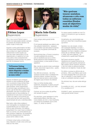 REVISTA FOREVER Nº 59 | TESTIMONIOS | TESTEMUNHOS 	 > P. 8
Fátima Lopes
Supervisora
Olá, o meu nome é Fátima Lopes e
envolvi-me neste projeto devido a sempre
ter gostado de produtos naturais e de
querer mudar a minha vida.
Quando a minha patrocinadora me falou
da Forever fiquei interessada pois nessa
altura andava com alguns problemas
relativamente à minha saúde e ao
meu bem-estar. Nessa altura, foi-me
diagnosticado um papiloma num dos
meus peitos, tinha constantemente
enxaquecas e dores horríveis nos pulsos
que não me deixavam dormir.
Quando me falaram que conseguia
resolver os meus problemas de saúde
com os produtos à base de Aloe Vera,
visto que já tinha tentado de tudo e
nada resultava, resolvi experimentar.
Em primeiro lugar, aconselharam-me a
tomar o gel de Aloe Vera e suplementos
alimentares, pois são os produtos mais
indicados para os meus problemas. A
experiência foi muito boa e comecei logo
a sentir-me melhor, nunca pensei que
me iria sentir tão bem visto que já tinha
experimentado de tudo e nada fazia efeito.
Mais tarde, voltei a fazer análises e
uma mamografia e os resultados foram
surpreendentes pois os nódulos que
tinha no peito diminuíram. Os médicos
perguntavam-me o que é que eu andava a
fazer ou a tomar, e eu sorria dizendo que
eram produtos milagrosos. As enxaquecas
que tinha desapareceram e, finalmente,
posso dormir melhor à noite.
A Forever Living mudou a minha vida e
estou disposta a mudar a dos outros que
estão ao meu redor.
“A Forever Living
mudou a minha vida e
estou disposta a mudar
a dos outros que estão
ao meu redor.”
Maria João Costa
Supervisora
Caros amigos desta grande família
Forever,
É com grande satisfação que elaboro este
meu pequeno testemunho... (pequeno
por considerar que este passo foi apenas
o início de uma grande caminhada de
sucesso).
Numa primeira fase, a Forever conquistou-
me pela qualidade dos produtos,
pois os resultados que eu e a minha
família obtivemos foram fantásticos e
inquestionáveis, a nossa saúde só teve a
agradecer.
Mas, daí até me decidir iniciar a actividade
Forever, decorreram alguns anos... quatro,
mais precisamente.
Sou difícil de convencer... não tinha
quaisquer dúvidas sobre a qualidade dos
produtos todavia, confesso que tinha
algumas reservas sobre a oportunidade
de negócio que a Forever nos oferece!
Hoje, as minhas dúvidas estão,
totalmente, dissipadas. E sabem porquê?
Porque resolvi experimentar e pôr mãos
à obra!
Contudo, tal como acabei de partilhar
nem sempre foi assim...
Por este facto, quero agradecer à minha
patrocinadora Maria Luisa Silva, que
nunca desistiu de mim e, mais importante,
por sempre ter acreditado que eu seria
capaz...! E, afinal, fui mesmo!
Fui capaz quando acreditei em mim! Fui
capaz no momento em que me decidi a
começar!
Actualmente, sei a oportunidade que
tenho em mãos! Sei a maravilhosa equipa
que tenho!
Agradeço-vos, de coração, a todos
sem excepção! Agradeço-vos todo o
apoio! Agradeço-vos toda a confiança!
Agradeço-vos todo o trabalho e empenho!
Vocês são os melhores! Sérgio, para
ti, então, não tenho palavras... és,
simplesmente, aquela base! Obrigada!
Na Forever vencemos quando
trabalhamos em equipa! Vencemos se
gritamos por ajuda quando precisamos!
Não queiram vencer sozinhos, alcancem
o céu com todos os esforços reunidos
fitados num só objectivo: mudar de vida!
Por último, e porque os últimos são os
primeiros... Inês, Luís e Marta, para vocês
um muito obrigada! Não é por acaso que
são os melhores! O vosso espírito é único
e são um verdadeiro exemplo a seguir!
Vou terminar mas, não sem antes reforçar
que...
Eu acredito em mim! ... por isso vencerei!
E tu, acreditas em ti?
Acredita! E, assim, venceremos juntos
nesta grande família Forever!
“Não queiram
vencer sozinhos,
alcancem o céu com
todos os esforços
reunidos fitados
num só objectivo:
mudar de vida!”
 