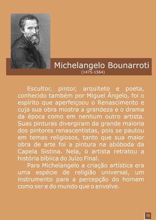 Michelangelo Bounarroti
                      (1475-1564)



    Escultor, pintor, arquiteto e poeta,
conhecido também por Miguel Ângelo, foi o
espírito que aperfeiçoou o Renascimento e
cuja sua obra mostra a grandeza e o drama
da época como em nenhum outro artista.
Suas pinturas divergiram da grande maioria
dos pintores renascentistas, pois se pautou
em temas religiosos, tanto que sua maior
obra de arte foi a pintura na abóboda da
Capela Sistina. Nela, o artista retratou a
história bíblica do Juízo Final.
    Para Michelangelo a criação artística era
uma espécie de religião universal, um
instrumento para a percepção do homem
como ser e do mundo que o envolve.



                                                10
 
