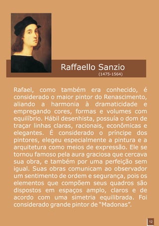 Raffaello Sanzio
                             (1475-1564)



Rafael, como também era conhecido, é
considerado o maior pintor do Renascimento,
aliando a harmonia à dramaticidade e
empregando cores, formas e volumes com
equilíbrio. Hábil desenhista, possuía o dom de
traçar linhas claras, racionais, econômicas e
elegantes. É considerado o príncipe dos
pintores, elegeu especialmente a pintura e a
arquitetura como meios de expressão. Ele se
tornou famoso pela aura graciosa que cercava
sua obra, e também por uma perfeição sem
igual. Suas obras comunicam ao observador
um sentimento de ordem e segurança, pois os
elementos que compõem seus quadros são
dispostos em espaços amplo, claros e de
acordo com uma simetria equilibrada. Foi
considerado grande pintor de “Madonas”.

                                                 12
 