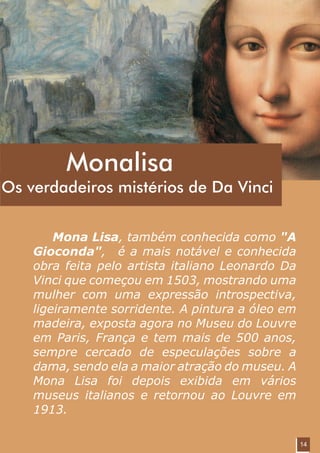 Monalisa
Os verdadeiros mistérios de Da Vinci


        Mona Lisa, também conhecida como "A
    Gioconda", é a mais notável e conhecida
    obra feita pelo artista italiano Leonardo Da
    Vinci que começou em 1503, mostrando uma
    mulher com uma expressão introspectiva,
    ligeiramente sorridente. A pintura a óleo em
    madeira, exposta agora no Museu do Louvre
    em Paris, França e tem mais de 500 anos,
    sempre cercado de especulações sobre a
    dama, sendo ela a maior atração do museu. A
    Mona Lisa foi depois exibida em vários
    museus italianos e retornou ao Louvre em
    1913.

                                                   14
 