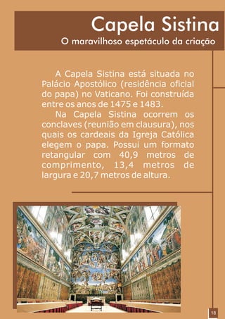 Capela Sistina
    O maravilhoso espetáculo da criação


    A Capela Sistina está situada no
Palácio Apostólico (residência oficial
do papa) no Vaticano. Foi construída
entre os anos de 1475 e 1483.
    Na Capela Sistina ocorrem os
conclaves (reunião em clausura), nos
quais os cardeais da Igreja Católica
elegem o papa. Possui um formato
retangular com 40,9 metros de
comprimento, 13,4 metros de
largura e 20,7 metros de altura.




                                         18
 