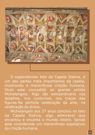 O esplendoroso teto da Capela Sistina, é
um das partes mais importantes da capela,
mostrando a maravilhosa criação humana,
título este concedido ao grande artista
Michelangelo. Algo tão extraordinário nos
detalhes, nos contornos, nos traços das
figuras.Na perfeita celebração da arte, na
celebração do divino.
    Michelangelo aos 37 anos concluiu no teto
da Capela Sistina, algo admirável que
encantou e encanta o mundo inteiro. Sendo
esta considerada um maravilhoso espetáculo
da criação humana.
                                                19
 