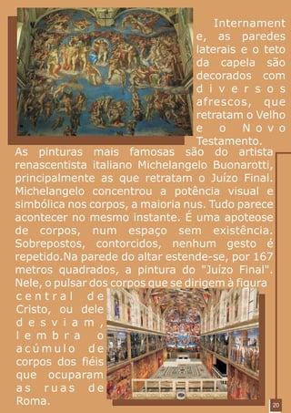 Internament
                                   e, as paredes
                                   laterais e o teto
                                   da capela são
                                   decorados com
                                   d i v e r s o s
                                   afrescos, que
                                   retratam o Velho
                                   e    o    N o v o
                                   Testamento.
As pinturas mais famosas são do artista
renascentista italiano Michelangelo Buonarotti,
principalmente as que retratam o Juízo Final.
Michelangelo concentrou a potência visual e
simbólica nos corpos, a maioria nus. Tudo parece
acontecer no mesmo instante. É uma apoteose
de corpos, num espaço sem existência.
Sobrepostos, contorcidos, nenhum gesto é
repetido.Na parede do altar estende-se, por 167
metros quadrados, a pintura do "Juízo Final".
Nele, o pulsar dos corpos que se dirigem à figura
central de
Cristo, ou dele
d e s v i a m ,
l e m b r a     o
acúmulo de
corpos dos fiéis
que ocuparam
as ruas de
Roma.                                             20
 