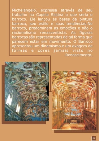 Michelangelo, expressa através de seu
trabalho na Capela Sistina o que seria o
barroco. Ele lançou as bases da pintura
barroca, seu estilo e suas tendências.No
barroco, predominam as emoções e não o
racionalismo renascentista. As figuras
barrocas são representadas de tal forma que
parecem estar em movimento. O Barroco
apresentou um dinamismo e um exagero de
formas e cores jamais visto no
                            Renascimento.




                                              21
 