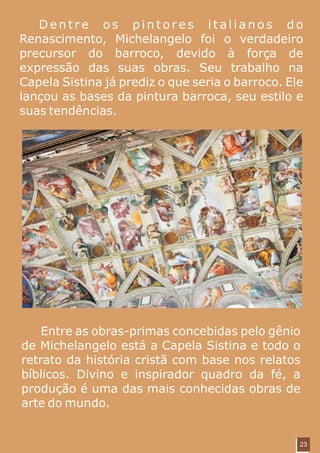 Dentre os pintores italianos do
Renascimento, Michelangelo foi o verdadeiro
precursor do barroco, devido à força de
expressão das suas obras. Seu trabalho na
Capela Sistina já prediz o que seria o barroco. Ele
lançou as bases da pintura barroca, seu estilo e
suas tendências.




    Entre as obras-primas concebidas pelo gênio
de Michelangelo está a Capela Sistina e todo o
retrato da história cristã com base nos relatos
bíblicos. Divino e inspirador quadro da fé, a
produção é uma das mais conhecidas obras de
arte do mundo.


                                                  23
 