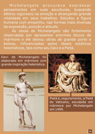 Michelangelo procurava expressar
 pensamentos em suas esculturas, buscando
 efeitos vigorosos na emoção e alcançando grande
 vitalidade em seus trabalhos. Estudou a figura
 humana com empenho, nas formas mais diversas
 de expressão, posição e atitude.
       As obras de Michelangelo são fortemente
 observadas por apresentar enormes blocos de
 mármore e ele deixou obras de grande porte e
 beleza, influenciadas pelos ideais estéticos
 helenísticos, tais como seu Davi e a Pietà.

Davi de Michelangelo foi
elaborado em mármore com
grande inspiração helenística.




                                 Pietà é, seguramente, a Pietà
                                 do Vaticano, esculpida em
                                 mármore por Michelangelo
                                 em 1499.




                                                           24
 