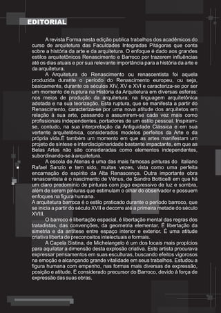 EDITORIAL

        A revista Forma nesta edição publica trabalhos dos acadêmicos do
 curso de arquitetura das Faculdades Integradas Pitágoras que conta
 sobre a história da arte e da arquitetura. O enfoque é dado aos grandes
 estilos arquitetônicos Renascimento e Barroco por trazerem influências
 até os dias atuais e por sua relevante importância para a história da arte e
 da arquitetura.
        A Arquitetura do Renascimento ou renascentista foi aquela
 produzida durante o período do Renascimento europeu, ou seja,
 basicamente, durante os séculos XIV, XV e XVI e caracteriza-se por ser
 um momento de ruptura na História da Arquitetura em diversas esferas:
 nos meios de produção da arquitetura; na linguagem arquitetônica
 adotada e na sua teorização. Esta ruptura, que se manifesta a partir do
 Renascimento, caracteriza-se por uma nova atitude dos arquitetos em
 relação à sua arte, passando a assumirem-se cada vez mais como
 profissionais independentes, portadores de um estilo pessoal. Inspiram-
 se, contudo, na sua interpretação da Antiguidade Clássica e em sua
 vertente arquitetônica, considerados modelos perfeitos da Arte e da
 própria vida.É também um momento em que as artes manifestam um
 projeto de síntese e interdisciplinaridade bastante impactante, em que as
 Belas Artes não são consideradas como elementos independentes,
 subordinando-se à arquitetura.
        A escola de Atenas é uma das mais famosas pinturas do italiano
 Rafael Sanzio e tem sido, muitas vezes, vista como uma perfeita
 encarnação do espírito da Alta Renascença. Outra importante obra
 renascentista é o nascimento de Vênus, de Sandro Botticelli em que há
 um claro predomínio de pinturas com jogo expressivo de luz e sombra,
 além de serem pinturas que estimulam o olhar do observador e possuem
 enfoques na figura humana.
 A arquitetura barroca é o estilo praticado durante o período barroco, que
 se inicia a partir do século XVII e decorre até a primeira metade do século
 XVIII.
        O barroco é libertação espacial, é libertação mental das regras dos
 tratadistas, das convenções, da geometria elementar. É libertação da
 simetria e da antítese entre espaço interior e exterior. É uma atitude
 criativa liberta de preconceitos intelectuais e formais.
        A Capela Sistina, de Michelangelo é um dos locais mais propícios
 para aquilatar a dimensão desta explosão criativa. Este artista procurava
 expressar pensamentos em suas esculturas, buscando efeitos vigorosos
 na emoção e alcançando grande vitalidade em seus trabalhos. Estudou a
 figura humana com empenho, nas formas mais diversas de expressão,
 posição e atitude. É considerado precursor do Barroco, devido à força de
 expressão das suas obras.
 