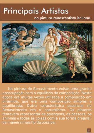 Principais Artistas
                  na pintura renascentista italiana




   Na pintura do Renascimento existe uma grande
preocupação com o equilíbrio da composição. Nesta
época era muitas vezes utilizada a composição em
pirâmide, que era uma composição simples e
equilibrada. Outra característica essencial no
Renascimento era o naturalismo. Os pintores
tentavam representar as paisagens, as pessoas, os
animais e todas as coisas com a sua forma original,
da maneira mais fluída possível.

                                                 5
 