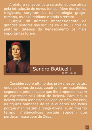 A pintura renascentista caracterizou-se ainda
pela introdução de novos temas. Além dos temas
religiosos, surgiram os da mitologia grego-
romana, os do quotidiano e ainda o retrato.
    Surgiu um número impressionante de
grandes pintores nos séculos XV e XVI. Entre os
pintores italianos do Renascimento os mais
importantes foram:




                 Sandro Botticelli
                                   (1444-1510)




   Considerado o último dos pré-renascentistas,
onde os temas de seus quadros foram escolhidos
segundo a possibilidade que lhe proporcionavam
de expressar seu ideal de beleza. Para ele, a
beleza estava associada ao ideal cristão. Por isso,
as figuras humanas de seus quadros são belas
porque manifestam a graça divina, e, ao mesmo
tempo, melancólicas porque supõem que
perderam esse dom de Deus.


                                                    6
 