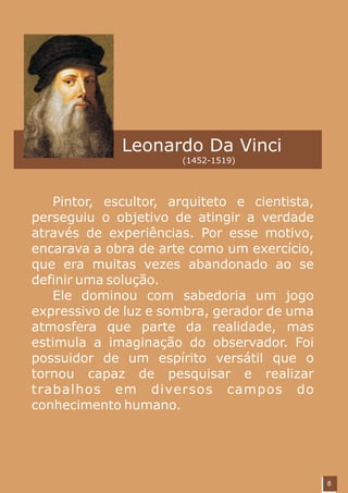 Leonardo Da Vinci
                      (1452-1519)




   Pintor, escultor, arquiteto e cientista,
perseguiu o objetivo de atingir a verdade
através de experiências. Por esse motivo,
encarava a obra de arte como um exercício,
que era muitas vezes abandonado ao se
definir uma solução.
   Ele dominou com sabedoria um jogo
expressivo de luz e sombra, gerador de uma
atmosfera que parte da realidade, mas
estimula a imaginação do observador. Foi
possuidor de um espírito versátil que o
tornou capaz de pesquisar e realizar
trabalhos em diversos campos do
conhecimento humano.




                                              8
 