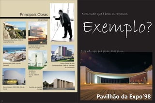 Principais Obras                                                        Nem tudo que é bom dura pouco.
                                                      Álvaro Siza




     Restaurante Boa Nova, 1958-64,
                                                                                                       Exemplo?
     Leça da Palmeira

                                        Fundação Iberê Camargo,
                                        1995, Porto Alegre

                                                                                                       Este não veio pra ficar. Mas ficou.


     Piscina, 1961-1966, Leça da                                               Centro Galego de Arte
     Palmeira                                                       Contemporânea, 1988-94, Santiago
                                                                                      de Compostela

                                        Residência
                                        Dr. Avelino
                                        Duarte, 1980-84,
                                        Ovar




     Banco Borges, 1969-1986, Vila do    Pavilhão da Expo 98,
     Conde                                           Portugal




                                                                                                                   Pavilhão da Expo’98
28
 