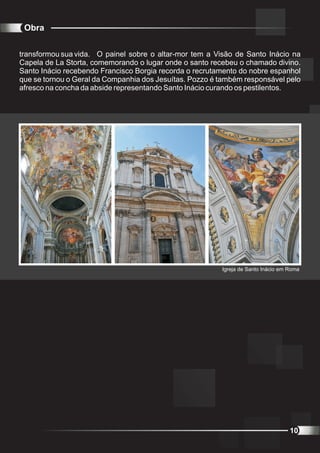 Obra


transformou sua vida. O painel sobre o altar-mor tem a Visão de Santo Inácio na
Capela de La Storta, comemorando o lugar onde o santo recebeu o chamado divino.
Santo Inácio recebendo Francisco Borgia recorda o recrutamento do nobre espanhol
que se tornou o Geral da Companhia dos Jesuítas. Pozzo é também responsável pelo
afresco na concha da abside representando Santo Inácio curando os pestilentos.




                                                         Igreja de Santo Inácio em Roma




                                                                                   10
 