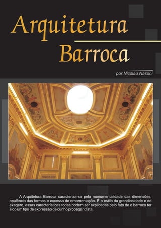 Arquitetura
    Barroca
                                                               por Nicolau Nasoni




      A Arquitetura Barroca caracteriza-se pela monumentalidade das dimensões,
opulência das formas e excesso de ornamentação. É o estilo da grandiosidade e do
exagero, essas características todas podem ser explicadas pelo fato de o barroco ter
sido um tipo de expressão de cunho propagandista.
 