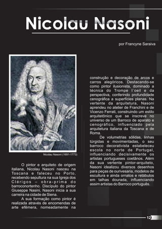 Nicolau Nasoni
                                                                   por Francyne Saraiva




                                                  construção e decoração de arcos e
                                                  carros alegóricos. Destacando-se
                                                  como pintor ilusionista, dominado a
                                                  técnica do Trompe I´oeil e da
                                                  perspectiva, conferindo profundidade
                                                  cenográfica a superfícies planas. Na
                                                  vertente da arquitetura, Nasoni
                                                  aprendeu no atelier de Franchini e de
                                                  Vicenzo Ferrati, construindo um estilo
                                                  arquitetônico que se inscreve no
                                                  universo de um Barroco de aparato e
                                                  cenográfico, influenciado pela
                                                  arquitetura italiana da Toscana e de
                                                  Roma.
                                                         De volumetrias sólidas, linhas
                                                  túrgidas e movimentadas, o seu
                                                  barroco decorativista estabeleceu
                                                  escola no norte de Portugal,
                     Nicolau Nasoni (1691-1773)   influenciando decisivamente os
                                                  artistas portugueses coetânos. Além
                                                  da sua vertente pintor-arquiteto,
       O pintor e arquiteto de origem
                                                  Nasoni idealizou diversos desenhos
italiana, Nicolau Nasoni nasceu na
                                                  para peças de ourivesaria, modelos de
To s c a n a e f a l e c e u n o P o r t o ,
                                                  escultura e ainda ornatos e retábulos
recebendo sepultura na sua Igreja dos
                                                  em talhas dourada, influenciando
Clérigos – obra-prima do
                                                  assim artistas do Barroco português.
barroconortenho. Discípulo do pintor
Giuseppe Nasini, Nasoni inicia a sua
carreira na cidade de Siena.
       A sua formação como pintor é
realizada através de encomendas de
arte efêmera, nomeadamente na

                                                                                   12
 