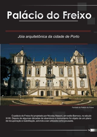 Palácio do Freixo
            Jóia arquitetônica da cidade de Porto




                                                                    Fachada do Palácio do Freixe




       O palácio do Freixo foi projetado por Nicolau Nasoni, em estilo Barroco, no século
XVIII. Depois de algumas décadas de abandono o monumento foi objeto de um plano
de recuperação e reabilitação, advindo a ser utilizada como pousada.



                                                                                        14
 
