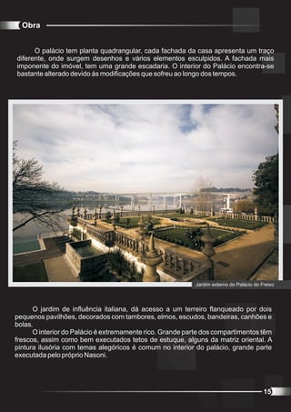 Obra


      O palácio tem planta quadrangular, cada fachada da casa apresenta um traço
diferente, onde surgem desenhos e vários elementos esculpidos. A fachada mais
imponente do imóvel, tem uma grande escadaria. O interior do Palácio encontra-se
bastante alterado devido ás modificações que sofreu ao longo dos tempos.




                                                           Jardim externo do Palácio do Freixo




      O jardim de influência italiana, dá acesso a um terreiro flanqueado por dois
pequenos pavilhões, decorados com tambores, elmos, escudos, bandeiras, canhões e
bolas.
      O interior do Palácio é extremamente rico. Grande parte dos compartimentos têm
frescos, assim como bem executados tetos de estuque, alguns da matriz oriental. A
pintura ilusória com temas alegóricos é comum no interior do palácio, grande parte
executada pelo próprio Nasoni.




                                                                                         15
 