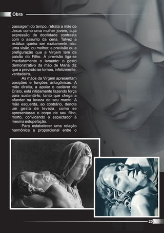 Obra

passagem do tempo, retrata a mãe de
Jesus como uma mulher jovem, cuja
expressão de docilidade contrasta
com o assunto da cena. Talvez a
estátua queira ser exatamente isto:
uma visão, ou melhor, a previsão ou a
prefiguração que a Virgem tem da
paixão do Filho. À previsão liga-se
imediatamente o lamento: o gesto
demonstrativo da mão de Maria diz
que a previsão se tornou, infelizmente,
verdadeiro.
      As mãos da Virgem apresentam
posições e funções antagônicas. A
mão direita, a apoiar o cadáver de
Cristo, está nitidamente fazendo força
para sustentá-lo, tanto que chega a
afundar na leveza de seu manto. A
mão esquerda, ao contrário, denota
um gesto de leveza, como se
apresentasse o corpo de seu filho,
morto, convidando o espectador à
mesma estupefação.
      Para estabelecer uma relação
harmônica e proporcional entre o




                                          20
 