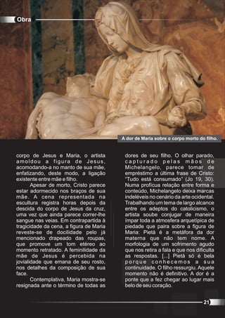 Obra




                                         A dor de Maria sobre o corpo morto do filho.


corpo de Jesus e Maria, o artista         dores de seu filho. O olhar parado,
amoldou a figura de Jesus,                capturado pelas mãos de
acomodando-a no manto de sua mãe,         Michelangelo, parece tomar de
enfatizando, deste modo, a ligação        empréstimo a última frase de Cristo:
existente entre mãe e filho.              “Tudo está consumado” (Jo 19, 30).
       Apesar de morto, Cristo parece     Numa profícua relação entre forma e
estar adormecido nos braços de sua        conteúdo, Michelangelo deixa marcas
mãe. A cena representada na               indeléveis no cenário da arte ocidental.
escultura registra horas depois da        Trabalhando um tema de largo alcance
descida do corpo de Jesus da cruz,        entre os adeptos do catolicismo, o
uma vez que ainda parece correr-lhe       artista soube conjugar de maneira
sangue nas veias. Em contrapartida à      ímpar toda a atmosfera arquetípica de
tragicidade da cena, a figura de Maria    piedade que paira sobre a figura de
reveste-se de docilidade pelo já          Maria: Pietà é a metáfora da dor
mencionado drapeado das roupas,           materna que não tem nome. A
que promove um tom etéreo ao              morfologia de um sofrimento agudo
momento retratado. A feminilidade da      que nos retira a fala e que nos dificulta
mãe de Jesus é percebida na               as respostas. [...] Pietà só é bela
jovialidade que emana de seu rosto,       porque conhecemos a sua
nos detalhes da composição de sua         continuidade. O filho ressurgiu. Aquele
face.                                     momento não é definitivo. A dor é a
       Contemplativa, Maria mostra-se     ponte que a fez chegar ao lugar mais
resignada ante o término de todas as      belo de seu coração.


                                                                              21
 