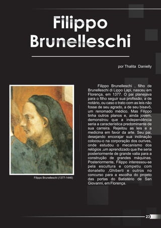 por Thalita Danielly




                                         Filippo Brunelleschi , filho de
                                   Brunelleschi di Lippo Lapi, nasceu em
                                   Florença, em 1377. O pai planejava
                                   para o filho seguir sua profissão, a de
                                   notário, ou caso o trato com as leis não
                                   fosse de seu agrado, a de seu bisavô,
                                   um renomado médico. Mas Filippo
                                   tinha outros planos e, ainda jovem,
                                   demonstrou que a independência
                                   seria a característica predominante de
                                   sua carreira. Rejeitou as leis e a
                                   medicina em favor da arte. Seu pai,
                                   desejando encorajar sua inclinação
                                   colocou-o na corporação dos ourives,
                                   onde estudou o mecanismo dos
                                   relógios ,um aprendizado que lhe seria
                                   posteriormente de grande valia para a
                                   construção de grandes máquinas.
                                   Posteriormente, Filippo interessou-se
                                   pela escultura e competiu com
                                   donatello ,Ghiberti e outros no
                                   concurso para a escolha do projeto
Filippo Brunelleschi (1377-1446)
                                   das portas do Batistério de San
                                   Giovanni, em Florença.




                                                                       23
 