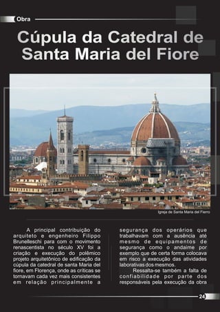 Obra


 Cúpula da Catedral de
 Santa Maria del Fiore




                                                         Igreja de Santa Maria del Fierro



       A principal contribuição do        segurança dos operários que
arquiteto e engenheiro Filippo            trabalhavam com a ausência até
Brunelleschi para com o movimento         mesmo de equipamentos de
renascentista no século XV foi a          segurança como o andaime por
criação e execução do polêmico            exemplo que de certa forma colocava
projeto arquitetônico de edificação da    em risco a execução das atividades
cúpula da catedral de santa Maria del     laborativas dos mesmos.
fiore, em Florença, onde as críticas se         Ressalta-se também a falta de
tornavam cada vez mais consistentes       confiabilidade por parte dos
em relação principalmente a               responsáveis pela execução da obra

                                                                                  24
 