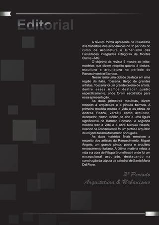 Editorial
        I

                    A revista forma apresenta os resultados
            dos trabalhos dos acadêmicos do 3° período do
            curso de Arquitetura e Urbanismo das
            Faculdades Integradas Pitágoras de Montes
            Claros – MG.
                    O objetivo da revista é mostra ao leitor,
            matérias que dizem respeito quanto à pintura,
            escultura e arquitetura no período do
            Renascimento e Barroco.
                    Nesse tema uma cidade destaca em uma
            região da Itália, Toscana. Berço de grandes
            artistas, Toscana foi um grande celeiro de artista,
            dentre esses iremos destacar quatro
            especificamente, onde foram escolhidos para
            essa apresentação.
                    As duas primeiras matérias, dizem
            respeito à arquitetura e a pintura barroca. A
            primeira matéria mostra a vida e as obras de
            Andrea Pozzo, versátil como arquiteto,
            decorador, pintor, teórico da arte e uma figura
            significativa no Barroco Romano. A segunda
            matéria traz a vida e a obra Nicolau Nasoni,
            nascido na Toscana onde foi um pintor e arquiteto
            de origem italiana do barroco português.
                    As duas matérias finais remetem a
            respeito dos artistas do Renascimento, Miguel
            Ângelo, um grande pintor, poeta e arquiteto
            renascimento italiano. A última matéria relata a
            vida e a obra de Filippo Brunelleschi onde foi um
            excepcional arquiteto, destacando na
            construção da cúpula da catedral de Santa Maria
            Del Fiore.


                           3º Período
             Arquitetura & Urbanismo
 
