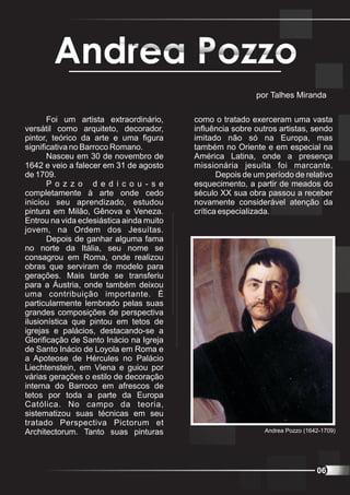 Andrea Pozzo
                                                           por Talhes Miranda

       Foi um artista extraordinário,     como o tratado exerceram uma vasta
versátil como arquiteto, decorador,       influência sobre outros artistas, sendo
pintor, teórico da arte e uma figura      imitado não só na Europa, mas
significativa no Barroco Romano.          também no Oriente e em especial na
       Nasceu em 30 de novembro de        América Latina, onde a presença
1642 e veio a falecer em 31 de agosto     missionária jesuíta foi marcante.
de 1709.                                         Depois de um período de relativo
       P o z z o d e d i c o u - s e      esquecimento, a partir de meados do
completamente à arte onde cedo            século XX sua obra passou a receber
iniciou seu aprendizado, estudou          novamente considerável atenção da
pintura em Milão, Gênova e Veneza.        crítica especializada.
Entrou na vida eclesiástica ainda muito
jovem, na Ordem dos Jesuítas.
       Depois de ganhar alguma fama
no norte da Itália, seu nome se
consagrou em Roma, onde realizou
obras que serviram de modelo para
gerações. Mais tarde se transferiu
para a Áustria, onde também deixou
uma contribuição importante. É
particularmente lembrado pelas suas
grandes composições de perspectiva
ilusionística que pintou em tetos de
igrejas e palácios, destacando-se a
Glorificação de Santo Inácio na Igreja
de Santo Inácio de Loyola em Roma e
a Apoteose de Hércules no Palácio
Liechtenstein, em Viena e guiou por
várias gerações o estilo de decoração
interna do Barroco em afrescos de
tetos por toda a parte da Europa
Católica. No campo da teoria,
sistematizou suas técnicas em seu
tratado Perspectiva Pictorum et
Architectorum. Tanto suas pinturas                           Andrea Pozzo (1642-1709)




                                                                              06
 