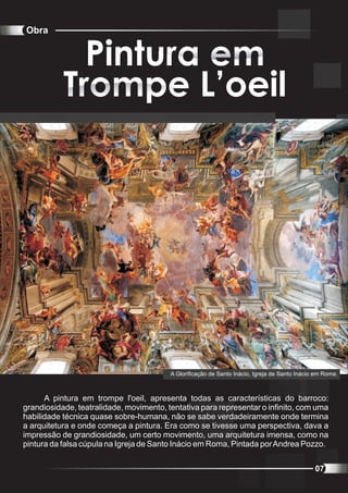 Obra


             Pintura em
           Trompe L’oeil




                                         A Glorificação de Santo Inácio, Igreja de Santo Inácio em Roma.



      A pintura em trompe l'oeil, apresenta todas as características do barroco:
grandiosidade, teatralidade, movimento, tentativa para representar o infinito, com uma
habilidade técnica quase sobre-humana, não se sabe verdadeiramente onde termina
a arquitetura e onde começa a pintura. Era como se tivesse uma perspectiva, dava a
impressão de grandiosidade, um certo movimento, uma arquitetura imensa, como na
pintura da falsa cúpula na Igreja de Santo Inácio em Roma, Pintada por Andrea Pozzo.


                                                                                               07
 