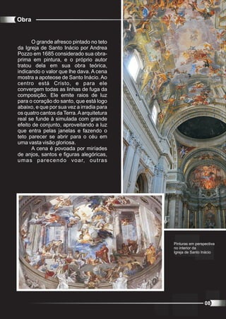 Obra


      O grande afresco pintado no teto
da Igreja de Santo Inácio por Andrea
Pozzo em 1685 considerado sua obra-
prima em pintura, e o próprio autor
tratou dela em sua obra teórica,
indicando o valor que lhe dava. A cena
mostra a apoteose de Santo Inácio. Ao
centro está Cristo, e para ele
convergem todas as linhas de fuga da
composição. Ele emite raios de luz
para o coração do santo, que está logo
abaixo, e que por sua vez a irradia para
os quatro cantos da Terra. A arquitetura
real se funde à simulada com grande
efeito de conjunto, aproveitando a luz
que entra pelas janelas e fazendo o
teto parecer se abrir para o céu em
uma vasta visão gloriosa.
      A cena é povoada por miríades
de anjos, santos e figuras alegóricas,
umas parecendo voar, outras




                                           Pinturas em perspectiva
                                           no interior da
                                           Igreja de Santo Inácio




                                                            08
 