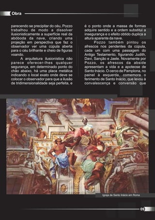 Obra

parecendo se precipitar do céu, Pozzo     é o ponto onde a massa de formas
trabalhou de modo a dissolver             adquire sentido e a ordem substitui a
ilusionisticamente a superfície real da   insegurança e o efeito obtido duplica a
abóboda da nave, criando uma              altura aparente da nave.
projeção em perspectiva que faz o               Pozzo também pintou os
observador ver uma cúpula aberta          afrescos nos pendentes da cúpula,
para o céu brilhante e cheio de figuras   cada um com uma passagem do
voando.                                   Antigo Testamento, figurando Judith,
       A arquitetura ilusionística não    Davi, Sanção e Jaele. Novamente por
parece oferecer-lhes qualquer             Pozzo, os afrescos da abside
segurança, em determinado ponto do        apresentam a vida e a apoteose de
chão abaixo, há uma placa metálica        Santo Inácio. O cerco de Pamplona, no
indicando o local exato onde deve se      painel à esquerda, comemora o
colocar o observador para que a ilusão    ferimento de Santo Inácio, que levou à
de tridimensionalidade seja perfeita, e   convalescença e conversão que




                                                     Igreja de Santo Inácio em Roma




                                                                                      09
 