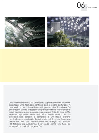 06   f orma




Uma forma que filtra a luz através da copa das árvores maduras
para fazer uma fachada continua com o cobre perfurado. A
academia no seu interior é um retângulo simples. Sua elevação
em todos os quatro lados tem um parapeito fino e relativamente
baixo apoiado pelas colunas cinzentas por trás do qual estão
expostas as paredes de concreto, vidro. O telhado da colunata
delicada que cercam o complexo é um dossel diáfano
montado na parte de 60 mil células fotovoltaicas que fornecem
cerca de 10% das necessidades de energia do edifício.
 O telhado da Academia é revelado como um fluxo de
topografia variada da vegetação.
 