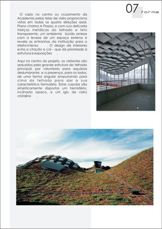 O vazio no centro ou cruzamento da
                                               07   f orma
Academia pelas telas de vidro proporciona
vistas em todas as quatro direções axial.
Piano chama A Piazza, e com sua delicada
treliças metálicas do telhado e teto
transparente, um ambiente lúcido ambos
com a leveza de um espaço externo e
revela as entranhas da instituição para o
efeito intenso     . O design de interiores
evita a citação e cor - que dá prioridade à
estrutura e exposições .

Aqui no centro do projeto, os visitantes são
seduzidos pela grande estrutura do telhado
principal; por vislumbres para aquários
deslumbrante, e a presença, para os lados,
de uma forma singular empurrando para
cima do telhado para dar a sua
característica formulário. Estas cúpulas são
simetricamente dispostos um hemisfério,
inclinado opaco, e um iglu de vidro
cristalino   .
 