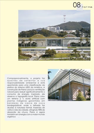 08   f orma




Compreensivelmente, o projeto faz
questão de salientar a sua
responsabilidade ambiental e está
apontando para uma classificação da
platina do sistema LEED da América. A
construção de Piano usa luz e ventilação
natural para reduzir significativamente o
consumo de energia. Inspirado, ele
observa a topografia local, Piano criou
um terreno 2 ½ acres artificial com
plantas indígenas garantidos em
bandejas de casca de coco
biodegradável, onde o telhado faz
alusões à natureza formal, trazendo de
volta à vida da cidade, atingindo 98% de
absorção da chuva, Piano é agora
também em sinergia com o maior mundo
orgânico     .
 