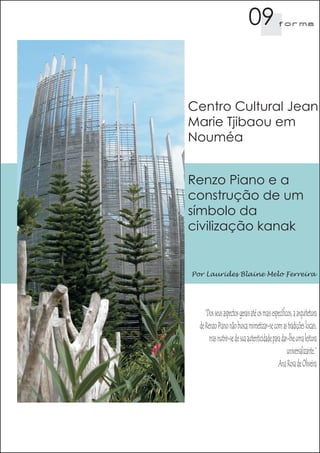 09                f orma




Centro Cultural Jean
Marie Tjibaou em
Nouméa


Renzo Piano e a
construção de um
símbolo da
civilização kanak


Por Laurides Blaine Melo Ferreira




     “Dos seus aspectos gerais até os mais específicos, a arquitetura
  de Renzo Piano não busca mimetizar-se com as tradições locais,
       mas nutrir-se de sua autenticidade para dar-lhe uma leitura
                                                    universalizante.”
                                              Ana Rosa de Oliveira
 
