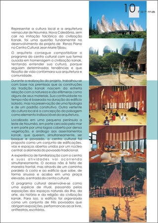 10   f orma




Representar a cultura local e a arquitetura
vernacular de Nouméa, Nova Caledônia, sem
cair na imitação folclórica da civilização
Kanak, foi uma questão fundamental no
desenvolvimento do projeto de Renzo Piano
no Centro Cultural Jean Marie Tjibau.
O arquiteto consegue compatibilizar o
programa do centro cultural com sua forma
ousada em homenagem a civilização kanak,
tentando entender sua cultura, porque
seguiam determinadas tendências e que
filosofia de vida conformara sua arquitetura e
comunidade.
Durante a realização do projeto, trabalhou-se
com base nas premissas que as construções
da tradição kanak nascem da estreita
relação com a natureza e são efêmeras como
alguns de seus materiais. Sua continuidade no
tempo não é baseada na duração do edifício
isolado, mas na preservação de uma tipologia
e de um padrão construtivo. Outra vertente
da cultura local é a concepção da paisagem
como elemento indissociável da arquitetura.
Localizado em uma pequena península a
leste de Nouméa, em parte cercada pelo mar
e em parte por uma lagoa coberta por densa
vegetação, e análogo aos assentamentos
kanak, que querem, simultaneamente, ser
bosque e povoado, o centro cultural foi
proposto como um conjunto de edificações,
vias e espaços abertos unidos por um núcleo
central: a alameda do povoado tradicional.
A experiência de familiarização com o centro
e suas atividades vai ocorrendo
simultaneamente. O acesso não é feito de
maneira frontal, mas através de um caminho
paralelo à costa e ao edifício que sobe, de
forma sinuosa e acaba em uma praça
elevada, a entrada do centro cultural.
O programa cultural desenvolve-se como
uma espécie de ritual, passando pelas
exposições dos espaços naturais da ilha, da
arte, da história e da religião da civilização
kanak. Para isso, o edifício foi organizado
como um conjunto de três povoados que
abrigam exposições, performances ao ar livre,
anfiteatros, escritórios.
 