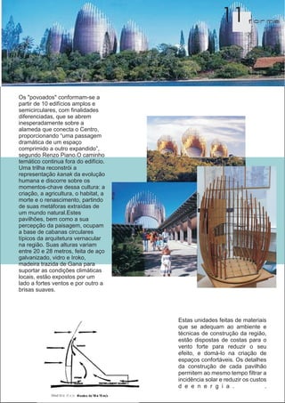 11         f orma




Os "povoados" conformam-se a
partir de 10 edifícios amplos e
semicirculares, com finalidades
diferenciadas, que se abrem
inesperadamente sobre a
alameda que conecta o Centro,
proporcionando “uma passagem
dramática de um espaço
comprimido a outro expandido”,
segundo Renzo Piano.O caminho
temático continua fora do edifício.
Uma trilha reconstrói a
representação kanak da evolução
humana e discorre sobre os
momentos-chave dessa cultura: a
criação, a agricultura, o habitat, a
morte e o renascimento, partindo
de suas metáforas extraídas de
um mundo natural.Estes
pavilhões, bem como a sua
percepção da paisagem, ocupam
a base de cabanas circulares
típicos da arquitetura vernacular
na região. Suas alturas variam
entre 20 e 28 metros, feita de aço
galvanizado, vidro e Iroko,
madeira trazida de Gana para
suportar as condições climáticas
locais, estão expostos por um
lado a fortes ventos e por outro a
brisas suaves.




                                       Estas unidades feitas de materiais
                                       que se adequam ao ambiente e
                                       técnicas de construção da região,
                                       estão dispostas de costas para o
                                       vento forte para reduzir o seu
                                       efeito, e domá-lo na criação de
                                       espaços confortáveis. Os detalhes
                                       da construção de cada pavilhão
                                       permitem ao mesmo tempo filtrar a
                                       incidência solar e reduzir os custos
                                       d e e n e r g i a .                .
 