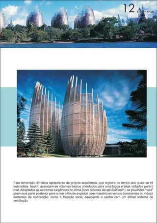 12         f orma




Esta dimensão climática apropria-se da própria arquitetura, que registra os ritmos aos quais se vê
submetida. Assim, associam-se volumes baixos orientados para uma lagoa e telas voltadas para o
mar. Adaptados às extremas exigências do clima (com ciclones de até 240 km/h), os pavilhões "vela"
giram sua parte posterior para o mar a fim de explorar com maestria os ventos dominantes ou induzir
correntes de convecção, como é tradição local, equipando o centro com um eficaz sistema de
ventilação.
 