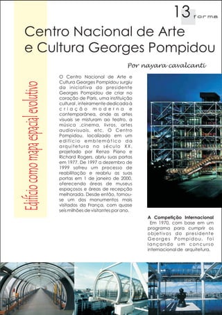 13        f orma


     Centro Nacional de Arte
     e Cultura Georges Pompidou
                                                                        Por nayara cavalcanti
                                        O Centro Nacional de Arte e
                                        Cultura Georges Pompidou surgiu
Edifício como mapa espacial evolutivo

                                        da iniciativa do presidente
                                        Georges Pompidou de criar no
                                        coração de Paris, uma instituição
                                        cultural , inteiramente dedicada à
                                        c r i a ç ã o m o d e r n a e
                                        contemporânea, onde as artes
                                        visuais se misturam ao teatro, a
                                        música ,cinema, livros, artes
                                        audiovisuais, etc. O Centro
                                        Pompidou, localizado em um
                                        edifício emblemático da
                                        arquitetura no século XX,
                                        projetado por Renzo Piano e
                                        Richard Rogers, abriu suas portas
                                        em 1977. De 1997 a dezembro de
                                        1999 sofreu um processo de
                                        reabilitação e reabriu as suas
                                        portas em 1 de janeiro de 2000,
                                        oferecendo áreas de museus
                                        espaçosos e áreas de recepção
                                        melhorada. Desde então, tornou-
                                        se um dos monumentos mais
                                        visitados da França, com quase
                                        seis milhões de visitantes por ano.
                                                                              A Competição Internacional
                                                                               Em 1970, com base em um
                                                                              programa para cumprir os
                                                                              objetivos do presidente
                                                                              Georges Pompidou, foi
                                                                              lançando um concurso
                                                                              internacional de arquitetura.
 